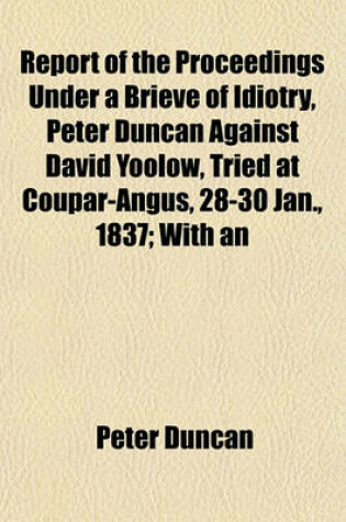 Cover of Report of the Proceedings Under a Brieve of Idiotry, Peter Duncan Against David Yoolow, Tried at Coupar-Angus, 28-30 Jan., 1837; With an