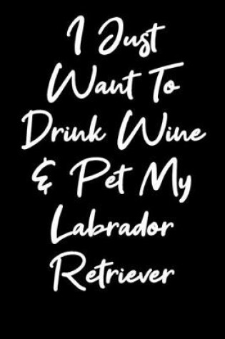 Cover of I Just Want To Drink Wine And Pet My Labrador Retriever