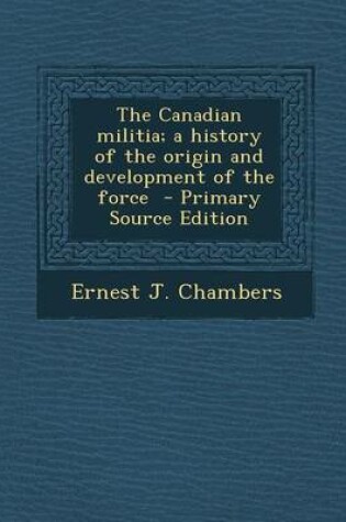 Cover of The Canadian Militia; A History of the Origin and Development of the Force - Primary Source Edition