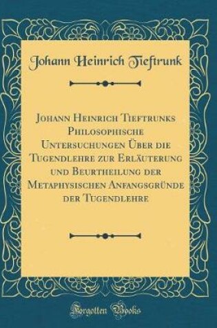 Cover of Johann Heinrich Tieftrunks Philosophische Untersuchungen Über die Tugendlehre zur Erläuterung und Beurtheilung der Metaphysischen Anfangsgründe der Tugendlehre (Classic Reprint)