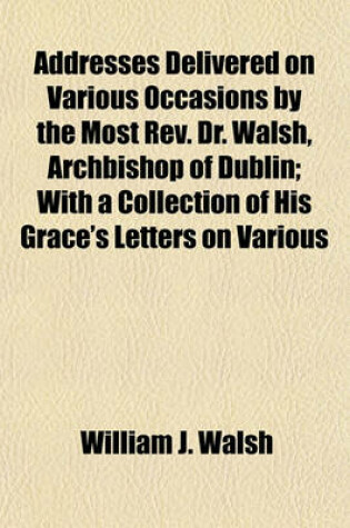 Cover of Addresses Delivered on Various Occasions by the Most REV. Dr. Walsh, Archbishop of Dublin; With a Collection of His Grace's Letters on Various