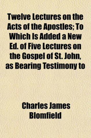 Cover of Twelve Lectures on the Acts of the Apostles; To Which Is Added a New Ed. of Five Lectures on the Gospel of St. John, as Bearing Testimony to
