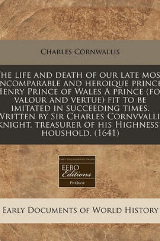 Cover of The Life and Death of Our Late Most Incomparable and Heroique Prince, Henry Prince of Wales a Prince (for Valour and Vertue) Fit to Be Imitated in Succeeding Times. Written by Sir Charles Cornvvallis Knight, Treasurer of His Highnesse Houshold. (1641)