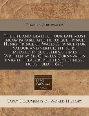 Book cover for The Life and Death of Our Late Most Incomparable and Heroique Prince, Henry Prince of Wales a Prince (for Valour and Vertue) Fit to Be Imitated in Succeeding Times. Written by Sir Charles Cornvvallis Knight, Treasurer of His Highnesse Houshold. (1641)