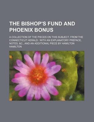 Book cover for The Bishop's Fund and Phoenix Bonus; A Collection of the Pieces on This Subject, from the Connecticut Herald with an Explanatory Preface, Notes, &C., and an Additional Piece by Hamilton