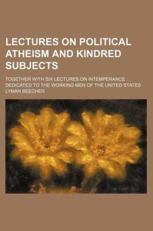 Cover of Lectures on Political Atheism and Kindred Subjects; Together with Six Lectures on Intemperance Dedicated to the Working Men of the United States