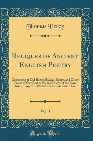 Cover of Reliques of Ancient English Poetry, Vol. 1: Consisting of Old Heroic Ballads, Songs, and Other Pieces of Our Earlier Poets, (Chiefly of the Lyric Kind); Together With Some Few of Later Date (Classic Reprint)