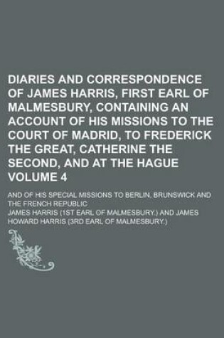 Cover of Diaries and Correspondence of James Harris, First Earl of Malmesbury, Containing an Account of His Missions to the Court of Madrid, to Frederick the Great, Catherine the Second, and at the Hague; And of His Special Missions to Volume 4