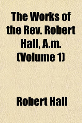 Book cover for The Works of the REV. Robert Hall, A.M. (Volume 1)