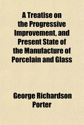 Book cover for A Treatise on the Progressive Improvement, and Present State of the Manufacture of Porcelain and Glass