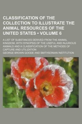 Cover of Classification of the Collection to Illustrate the Animal Resources of the United States (Volume 6); A List of Substances Derived from the Animal Kingdom, with Synopsis of the Useful and Injurious Animals and a Classification of the Methods of Capture and