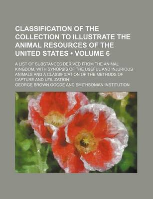 Book cover for Classification of the Collection to Illustrate the Animal Resources of the United States (Volume 6); A List of Substances Derived from the Animal Kingdom, with Synopsis of the Useful and Injurious Animals and a Classification of the Methods of Capture and