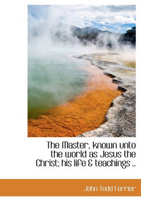 Book cover for The Master, Known Unto the World as Jesus the Christ; His Life & Teachings ..