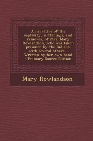 Cover of A Narrative of the Captivity, Sufferings, and Removes, of Mrs. Mary Rowlandson, Who Was Taken Prisoner by the Indians; With Several Others... Written by Her Own Hand - Primary Source Edition