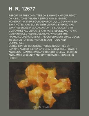 Book cover for H. R. 12677; Report of the Committee on Banking and Currency on a Bill to Establish a Simple and Scientific Monetary System, Founded Upon Gold, Guaranteed Bank Notes, and Silver, with Uniform Banking and Bank Reserves in Gold Coin or Its Equivalent; To Gu