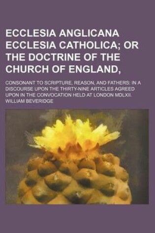 Cover of Ecclesia Anglicana Ecclesia Catholica; Or the Doctrine of the Church of England, . Consonant to Scripture, Reason, and Fathers in a Discourse Upon the Thirty-Nine Articles Agreed Upon in the Convocation Held at London MDLXII.