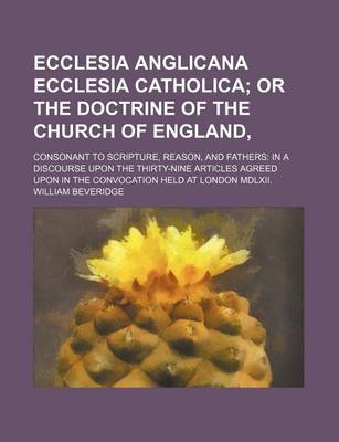 Book cover for Ecclesia Anglicana Ecclesia Catholica; Or the Doctrine of the Church of England, . Consonant to Scripture, Reason, and Fathers in a Discourse Upon the Thirty-Nine Articles Agreed Upon in the Convocation Held at London MDLXII.