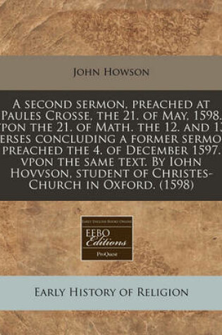 Cover of A Second Sermon, Preached at Paules Crosse, the 21. of May, 1598. Vpon the 21. of Math. the 12. and 13. Verses Concluding a Former Sermon Preached the 4. of December 1597. Vpon the Same Text. by Iohn Hovvson, Student of Christes-Church in Oxford. (1598)