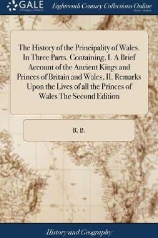 Cover of The History of the Principality of Wales. in Three Parts. Containing, I. a Brief Account of the Ancient Kings and Princes of Britain and Wales, II. Remarks Upon the Lives of All the Princes of Wales the Second Edition