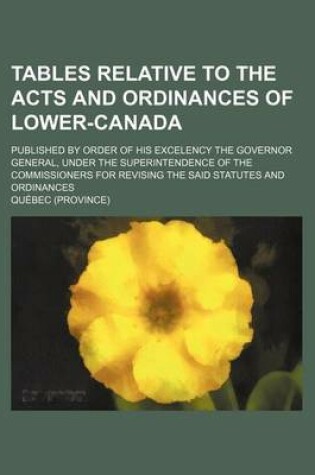 Cover of Tables Relative to the Acts and Ordinances of Lower-Canada; Published by Order of His Excelency the Governor General, Under the Superintendence of the Commissioners for Revising the Said Statutes and Ordinances