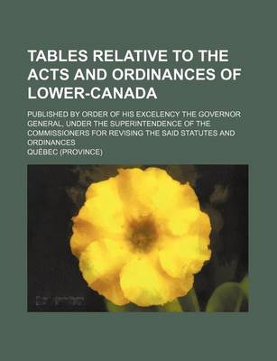 Book cover for Tables Relative to the Acts and Ordinances of Lower-Canada; Published by Order of His Excelency the Governor General, Under the Superintendence of the Commissioners for Revising the Said Statutes and Ordinances