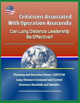 Book cover for Criticisms Associated with Operation Anaconda - Can Long Distance Leadership Be Effective? Planning and Execution Errors, Centcom Long-Distance Command and Control Structure Shortfalls and Benefits