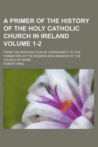 Cover of A Primer of the History of the Holy Catholic Church in Ireland Volume 1-2; From the Introduction of Christianity to the Formation of the Modern Irish Branch of the Church of Rome