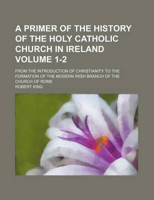 Book cover for A Primer of the History of the Holy Catholic Church in Ireland Volume 1-2; From the Introduction of Christianity to the Formation of the Modern Irish Branch of the Church of Rome