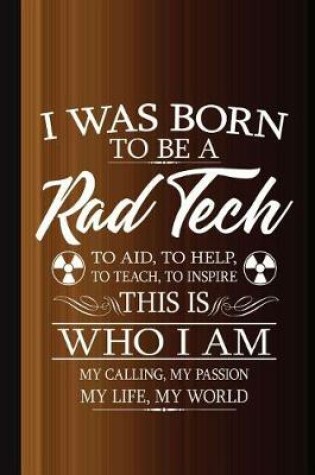 Cover of I Was Born to Be a Rad Tech to Aid, to Help, to Teach, to Inspire This Who I Am My Calling, My Passion, My Life, My World