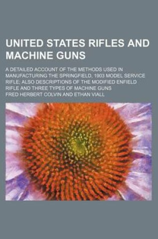 Cover of United States Rifles and Machine Guns; A Detailed Account of the Methods Used in Manufacturing the Springfield, 1903 Model Service Rifle Also Descript