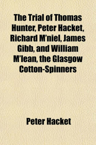 Cover of The Trial of Thomas Hunter, Peter Hacket, Richard M'Niel, James Gibb, and William M'Lean, the Glasgow Cotton-Spinners; Before the High Court of Justiciary at Edinburgh on Charges of Murder, Hiring to Commit Assassinations, and Committing, and Hiring to C