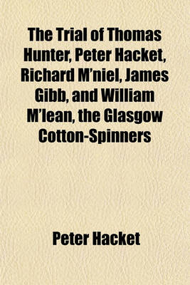 Book cover for The Trial of Thomas Hunter, Peter Hacket, Richard M'Niel, James Gibb, and William M'Lean, the Glasgow Cotton-Spinners; Before the High Court of Justiciary at Edinburgh on Charges of Murder, Hiring to Commit Assassinations, and Committing, and Hiring to C