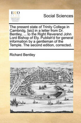 Cover of The Present State of Trinity College in Cambridg, [Sic] in a Letter from Dr. Bentley, ... to the Right Reverend John Lord Bishop of Ely. Publish'd for General Information by a Gentleman of the Temple. the Second Edition, Corrected.