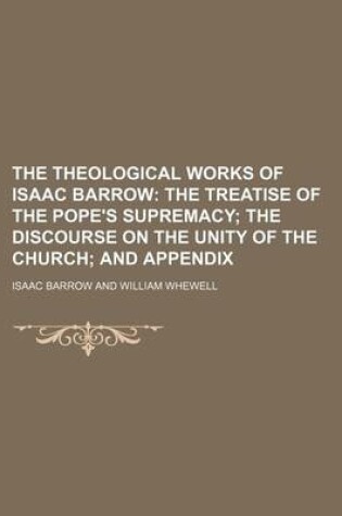 Cover of The Theological Works of Isaac Barrow; The Treatise of the Pope's Supremacy the Discourse on the Unity of the Church and Appendix