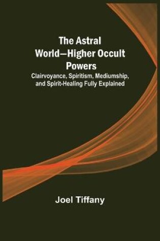 Cover of The Astral World-Higher Occult Powers; Clairvoyance, Spiritism, Mediumship, and Spirit-Healing Fully Explained