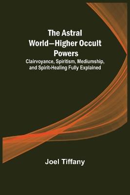 Book cover for The Astral World-Higher Occult Powers; Clairvoyance, Spiritism, Mediumship, and Spirit-Healing Fully Explained