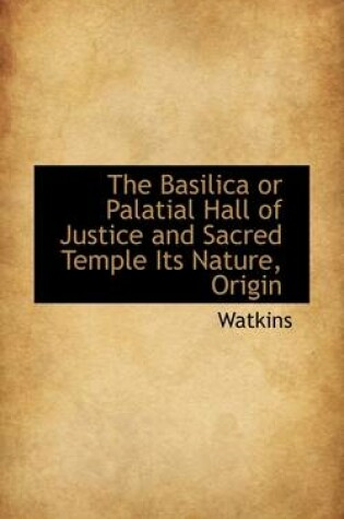 Cover of The Basilica or Palatial Hall of Justice and Sacred Temple Its Nature, Origin