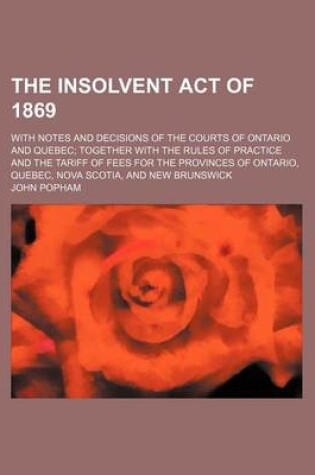 Cover of The Insolvent Act of 1869; With Notes and Decisions of the Courts of Ontario and Quebec Together with the Rules of Practice and the Tariff of Fees for the Provinces of Ontario, Quebec, Nova Scotia, and New Brunswick