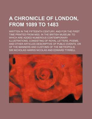 Book cover for A Chronicle of London, from 1089 to 1483; Written in the Fifteenth Century, and for the First Time Printed from Mss. in the British Museum to Which Are Added Numerous Contemporary Illustrations, Consisting of Royal Letters, Poems, and Other Articles Descr