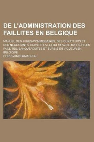 Cover of de L'Administration Des Faillites En Belgique; Manuel Des Juges-Commissaires, Des Curateurs Et Des Negociants, Suivi de La Loi Du 18 Avril 1851 Sur Le