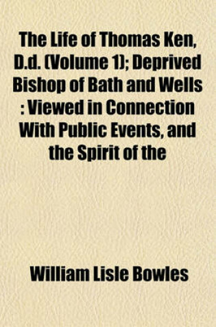 Cover of The Life of Thomas Ken, D.D. (Volume 1); Deprived Bishop of Bath and Wells Viewed in Connection with Public Events, and the Spirit of the Times, Political and Religious, in Which He Lived Including Some Account of the Fortunes of Morley, Bishop of Winches