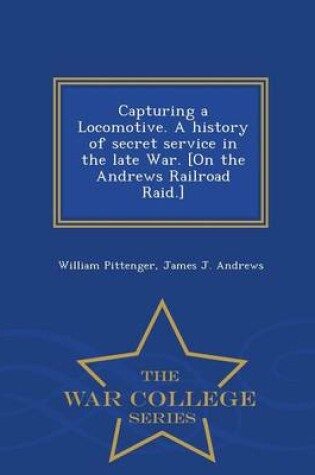 Cover of Capturing a Locomotive. a History of Secret Service in the Late War. [On the Andrews Railroad Raid.] - War College Series