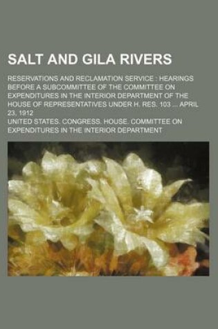 Cover of Salt and Gila Rivers; Reservations and Reclamation Service Hearings Before a Subcommittee of the Committee on Expenditures in the Interior Department of the House of Representatives Under H. Res. 103 April 23, 1912