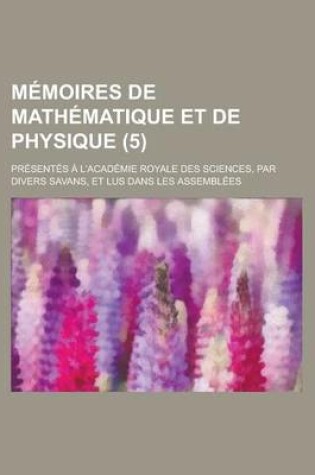 Cover of Memoires de Mathematique Et de Physique; Presentes A L'Academie Royale Des Sciences, Par Divers Savans, Et Lus Dans Les Assemblees (5 )