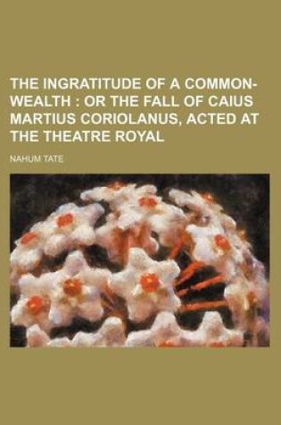 Cover of The Ingratitude of a Common-Wealth; Or the Fall of Caius Martius Coriolanus, Acted at the Theatre Royal