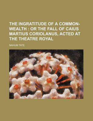 Book cover for The Ingratitude of a Common-Wealth; Or the Fall of Caius Martius Coriolanus, Acted at the Theatre Royal