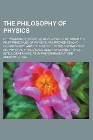 Cover of The Philosophy of Physics; Or, Process of Creative Development by Which the First Principles of Physics Are Proved Beyond Controversy, and Their Effect in the Formation of All Physical Things Made Comprehensible to All Intelligent Minds, as in Phenomenal Natur