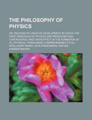 Book cover for The Philosophy of Physics; Or, Process of Creative Development by Which the First Principles of Physics Are Proved Beyond Controversy, and Their Effect in the Formation of All Physical Things Made Comprehensible to All Intelligent Minds, as in Phenomenal Natur