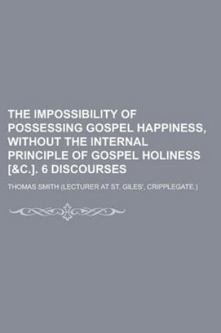 Cover of The Impossibility of Possessing Gospel Happiness, Without the Internal Principle of Gospel Holiness [&C.]. 6 Discourses