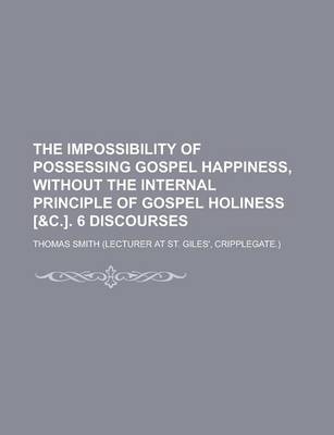 Book cover for The Impossibility of Possessing Gospel Happiness, Without the Internal Principle of Gospel Holiness [&C.]. 6 Discourses